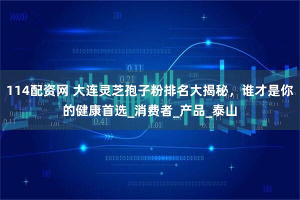 114配资网 大连灵芝孢子粉排名大揭秘，谁才是你的健康首选_消费者_产品_泰山