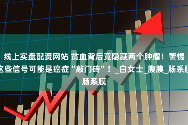 线上实盘配资网站 贫血背后竟隐藏两个肿瘤！警惕这些信号可能是癌症“敲门砖”！_白女士_腹膜_肠系膜