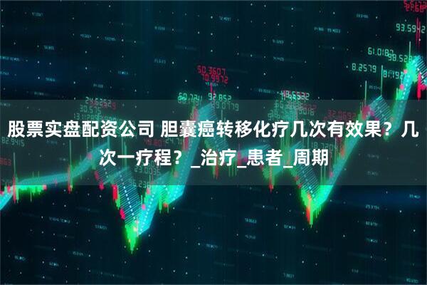 股票实盘配资公司 胆囊癌转移化疗几次有效果？几次一疗程？_治疗_患者_周期