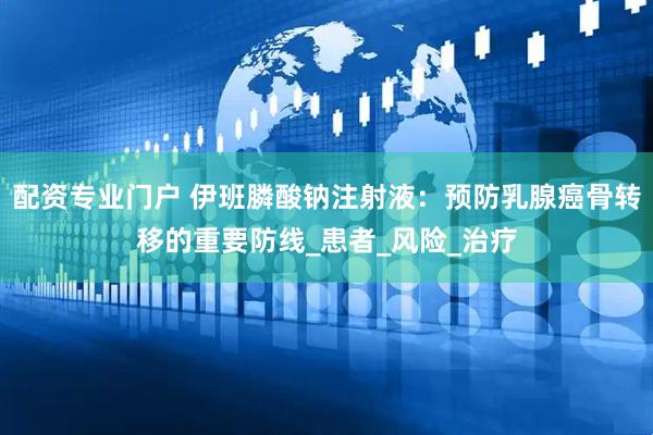配资专业门户 伊班膦酸钠注射液：预防乳腺癌骨转移的重要防线_患者_风险_治疗