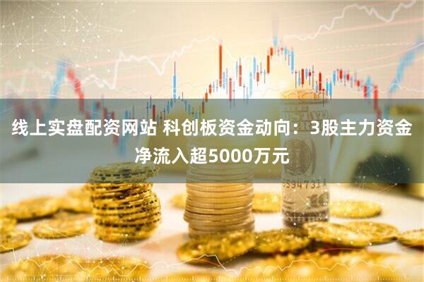 线上实盘配资网站 科创板资金动向：3股主力资金净流入超5000万元