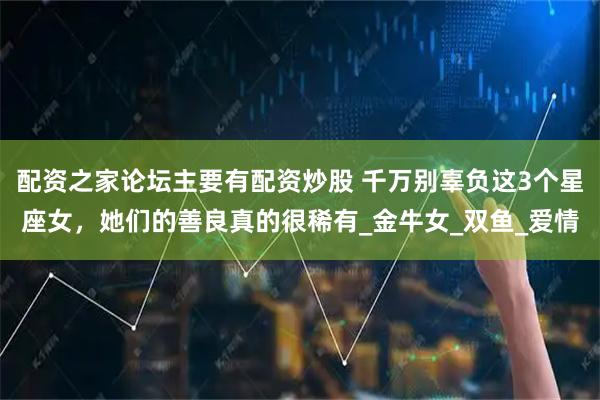 配资之家论坛主要有配资炒股 千万别辜负这3个星座女，她们的善良真的很稀有_金牛女_双鱼_爱情