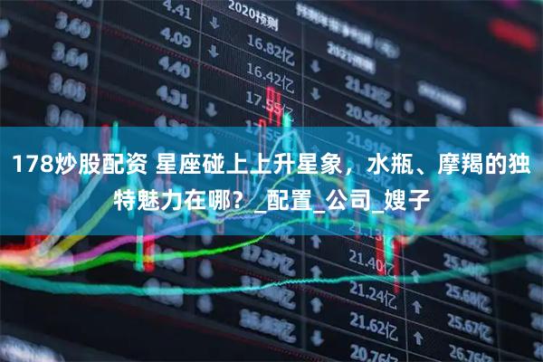 178炒股配资 星座碰上上升星象，水瓶、摩羯的独特魅力在哪？_配置_公司_嫂子