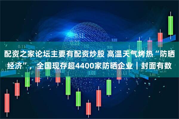 配资之家论坛主要有配资炒股 高温天气烤热“防晒经济”，全国现存超4400家防晒企业｜封面有数