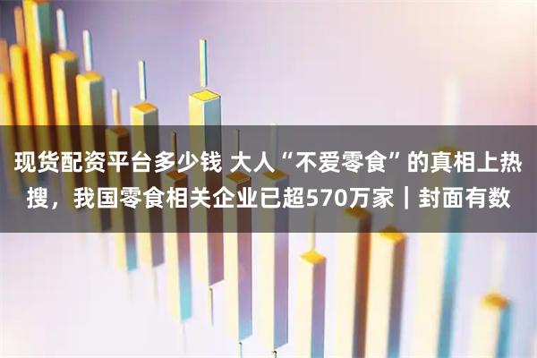 现货配资平台多少钱 大人“不爱零食”的真相上热搜，我国零食相关企业已超570万家｜封面有数