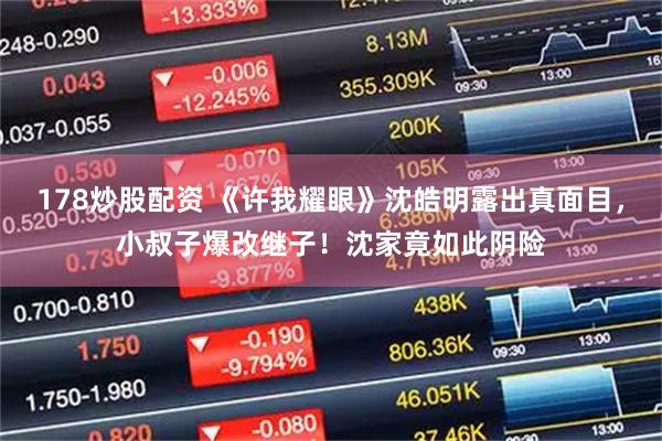 178炒股配资 《许我耀眼》沈皓明露出真面目，小叔子爆改继子！沈家竟如此阴险