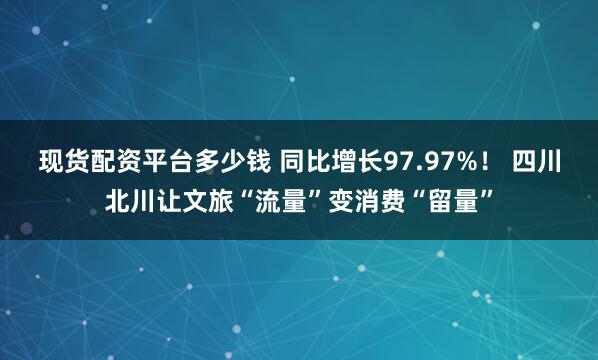 现货配资平台多少钱 同比增长97.97%！ 四川北川让文旅“流量”变消费“留量”