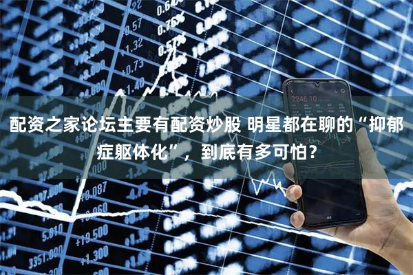 配资之家论坛主要有配资炒股 明星都在聊的“抑郁症躯体化”，到底有多可怕？