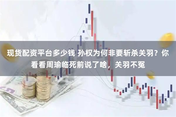 现货配资平台多少钱 孙权为何非要斩杀关羽？你看看周瑜临死前说了啥，关羽不冤