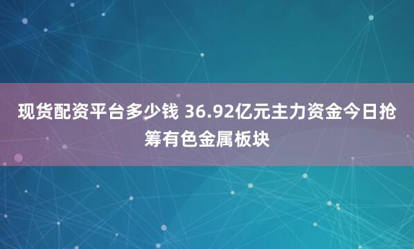 现货配资平台多少钱 36.92亿元主力资金今日抢筹有色金属板块