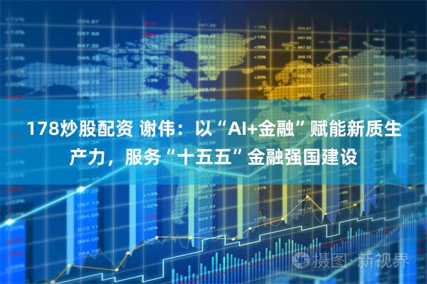 178炒股配资 谢伟：以“AI+金融”赋能新质生产力，服务“十五五”金融强国建设
