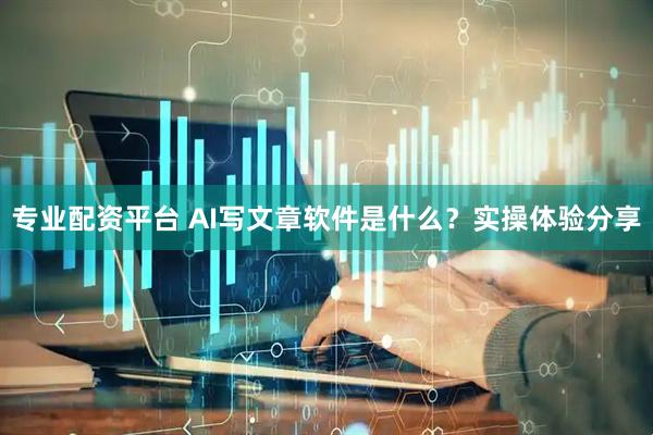 专业配资平台 AI写文章软件是什么？实操体验分享